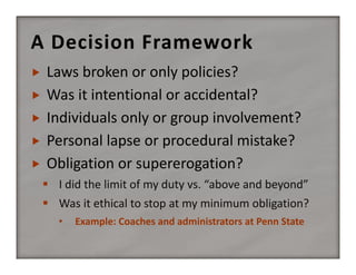A Decision Framework






Laws broken or only policies?
Was it intentional or accidental?
Individuals only or group involvement?
Personal lapse or procedural mistake?
Obligation or supererogation?
 I did the limit of my duty vs. “above and beyond”
 Was it ethical to stop at my minimum obligation?
•

Example: Coaches and administrators at Penn State

 
