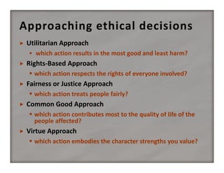 Approaching ethical decisions


Utilitarian Approach 
 which action results in the most good and least harm? 



Rights‐Based Approach
 which action respects the rights of everyone involved? 



Fairness or Justice Approach
 which action treats people fairly? 



Common Good Approach
 which action contributes most to the quality of life of the 
people affected? 



Virtue Approach
 which action embodies the character strengths you value? 

 