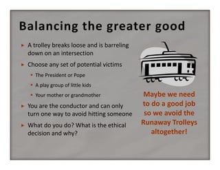 Balancing the greater good


A trolley breaks loose and is barreling 
down on an intersection



Choose any set of potential victims
 The President or Pope
 A play group of little kids
 Your mother or grandmother



You are the conductor and can only 
turn one way to avoid hitting someone



What do you do? What is the ethical 
decision and why?

Maybe we need 
to do a good job 
so we avoid the  
Runaway Trolleys 
altogether!

 