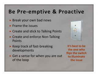 Be Pre‐emptive & Proactive
 Break your own bad news
 Frame the issues
 Create and stick to Talking Points 
 Create and enforce Non‐Talking 

Points
It’s best to be 
 Keep track of fast‐breaking 
the one who 
developments
flips the switch 
 Get a sense for when you are out 
to illuminate 
the issue
of the loop

 