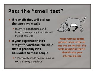 Pass the “smell test”


If it smells they will pick up 
the scent eventually
 Internet bloodhounds and 
internal conspiracy theorists will 
stay on the trail



If your explanation isn’t 
straightforward and plausible 
then it probably isn’t 
believable to most people
 “It’s complicated” doesn’t always 
explain away a decision

Keep your ear to the 
ground, nose in the air 
and eye on the ball. If it 
feels suspicious then it 
should raise your 
internal alarms

 