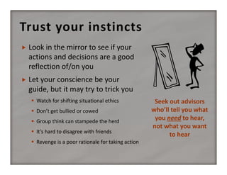 Trust your instincts


Look in the mirror to see if your 
actions and decisions are a good 
reflection of/on you



Let your conscience be your 
guide, but it may try to trick you
 Watch for shifting situational ethics
 Don’t get bullied or cowed
 Group think can stampede the herd
 It’s hard to disagree with friends
 Revenge is a poor rationale for taking action

Seek out advisors 
who’ll tell you what 
you need to hear, 
not what you want 
to hear

 