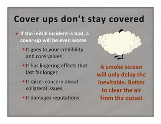 Cover ups don’t stay covered


 It goes to your credibility 
and core values
 It has lingering effects that 
last far longer
 It raises concern about 
collateral issues
 It damages reputations

A smoke screen 
will only delay the 
inevitable. Better 
to clear the air 
from the outset

 