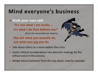 Mind everyone’s business


“It’s not what I am inside …
it’s what I do that defines me!”
(from the movie Batman Begins)

You are what you actually do, 
not what you say you do


Talk about ethics as a team before the crisis



Factor ethical considerations into decision‐making; be the 
ethical voice in the process



Model ethical behavior from the top‐down; lead by example

 