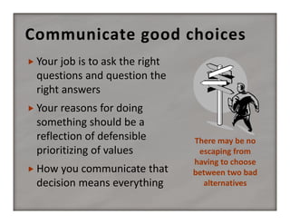 Communicate good choices
 Your job is to ask the right 

questions and question the 
right answers
 Your reasons for doing 

something should be a 
reflection of defensible 
prioritizing of values
 How you communicate that 

decision means everything

There may be no  
escaping from 
having to choose 
between two bad 
alternatives

 