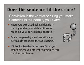 Does the sentence fit the crime?
Conviction is the verdict or ruling you make.
Sentence is the penalty you exact.


Have you exercised ethical decision‐
making and appropriate actions in 
reaching your conclusions on both?



Does the penalty meet an ethically 
defensible standard for satisfaction?



If it looks like these two aren’t in sync 
stakeholders will protest that you’re too 
harsh or too lenient

 