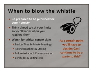 When to blow the whistle


Be prepared to be punished for 
your honesty



Think ahead to set your limits 
so you’ll know when you 
reached them



Watch for ethical cancer signs
 Bunker Time & Private Meetings
 Rolling Deadlines & Stalling
 Failure to Launch Communication
 Blindsides & Editing Text 

At a certain point 
you’ll have to 
decide: Can I 
continue to be a 
party to this?

 