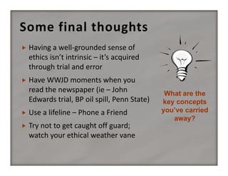 Some final thoughts


Having a well‐grounded sense of 
ethics isn’t intrinsic – it’s acquired 
through trial and error



Have WWJD moments when you 
read the newspaper (ie – John 
Edwards trial, BP oil spill, Penn State)



Use a lifeline – Phone a Friend



Try not to get caught off guard; 
watch your ethical weather vane

What are the
key concepts
you’ve carried
away?

 