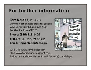 For further information
Tom DeLapp, President
Communication Resources for Schools
2351 Sunset Blvd, Suite 170, #504
Rocklin, California 95765

Phone: (916) 315‐1409
Cell & Text: (916) 765‐1759
Email:  tomdelapp@aol.com
Web Site: www.tomdelapp.com
Blog: www.tomdelapp.blogspot.com
Follow on Facebook, Linked In and Twitter @tomdelapp

 