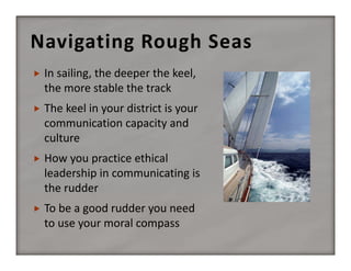 Navigating Rough Seas


In sailing, the deeper the keel, 
the more stable the track



The keel in your district is your 
communication capacity and 
culture



How you practice ethical 
leadership in communicating is 
the rudder



To be a good rudder you need 
to use your moral compass

 
