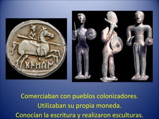 Comerciaban con pueblos colonizadores. Utilizaban su propia moneda. Conocían la escritura y realizaron esculturas. 