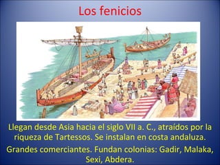 Los fenicios Llegan desde Asia hacia el siglo VII a. C., atraídos por la riqueza de Tartessos. Se instalan en costa andaluza. Grandes comerciantes. Fundan colonias: Gadir, Malaka, Sexi, Abdera. 