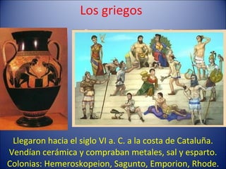 Los griegos Llegaron hacia el siglo VI a. C. a la costa de Cataluña. Vendían cerámica y compraban metales, sal y esparto. Colonias: Hemeroskopeion, Sagunto, Emporion, Rhode. 