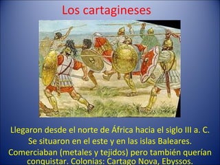 Los cartagineses Llegaron desde el norte de África hacia el siglo III a. C. Se situaron en el este y en las islas Baleares. Comerciaban (metales y tejidos) pero también querían conquistar. Colonias: Cartago Nova, Ebyssos. 