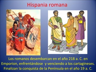 Hispania romana Los romanos desembarcan en el año 218 a. C. en Emporion, enfrentándose  y venciendo a los cartagineses. Finalizan la conquista de la Península en el año 19 a. C. 