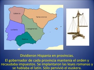 Dividieron Hispania en provincias. El gobernador de cada provincia mantenía el orden y recaudaba impuestos. Se implantaron las leyes romanas y se hablaba el latín. Sólo pervivió el euskera. 