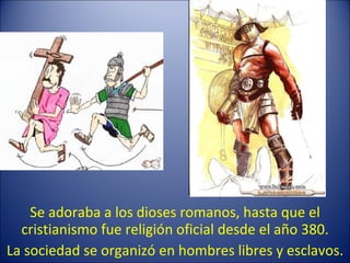 Se adoraba a los dioses romanos, hasta que el cristianismo fue religión oficial desde el año 380. La sociedad se organizó en hombres libres y esclavos. 