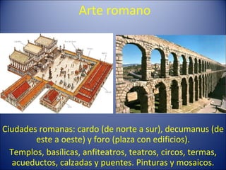 Arte romano Ciudades romanas: cardo (de norte a sur), decumanus (de este a oeste) y foro (plaza con edificios). Templos, basílicas, anfiteatros, teatros, circos, termas, acueductos, calzadas y puentes. Pinturas y mosaicos. 