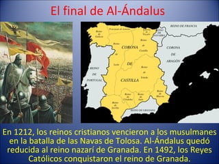 El final de Al-Ándalus En 1212, los reinos cristianos vencieron a los musulmanes en la batalla de las Navas de Tolosa. Al-Ándalus quedó reducida al reino nazarí de Granada. En 1492, los Reyes Católicos conquistaron el reino de Granada. 