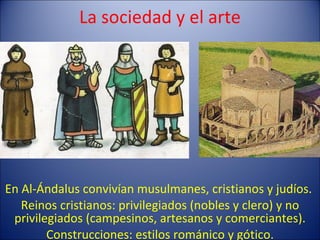 La sociedad y el arte En Al-Ándalus convivían musulmanes, cristianos y judíos.  Reinos cristianos: privilegiados (nobles y clero) y no privilegiados (campesinos, artesanos y comerciantes). Construcciones: estilos románico y gótico. 
