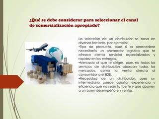 ¿Qué se debe considerar para seleccionar el canal
de comercialización apropiado?
La selección de un distribuidor se basa en
diversos factores, por ejemplo:
•Tipo de producto, pues si es perecedero
necesitarás un proveedor logístico que te
ofrezca ciertos servicios especializados y
rapidez en las entregas.
•Mercado al que te diriges, pues no todos los
servicios de distribución abarcan todos los
mercados, como la venta directa al
consumidor o el B2B.
•Necesidad de un distribuidor, pues un
intermediario puede aportar experiencia y
eficiencia que no sean tu fuerte y que abonen
a un buen desempeño en ventas.
 