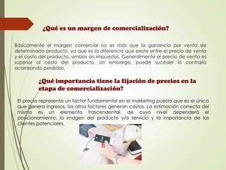 ¿Qué es un margen de comercialización?
Básicamente el margen comercial no es más que la ganancia por venta de
determinado producto, ya que es la diferencia que existe entre el precio de venta
y el costo del producto, ambos sin impuestos. Generalmente el precio de venta es
superior al costo del producto, sin embargo, puede suceder lo contrario
acarreando perdidas.
¿Qué importancia tiene la fijación de precios en la
etapa de comercialización?
El precio representa un factor fundamental en el marketing puesto que es el único
que genera ingresos, los otros factores generan costos. La estimación correcta del
mismo es un elemento trascendental, de cuyo nivel dependerá el
posicionamiento, la imagen del producto y/o servicio y la importancia de los
clientes potenciales.
 