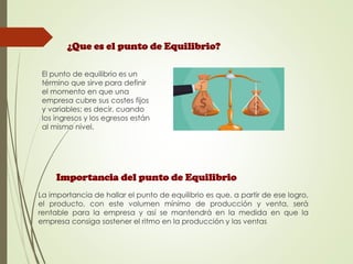 ¿Que es el punto de Equilibrio?
El punto de equilibrio es un
término que sirve para definir
el momento en que una
empresa cubre sus costes fijos
y variables; es decir, cuando
los ingresos y los egresos están
al mismo nivel.
Importancia del punto de Equilibrio
La importancia de hallar el punto de equilibrio es que, a partir de ese logro,
el producto, con este volumen mínimo de producción y venta, será
rentable para la empresa y así se mantendrá en la medida en que la
empresa consiga sostener el ritmo en la producción y las ventas
 