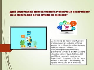 Al momento de hacer un estudio de
mercado entran en juego distintos
puntos de análisis e investigación que
finalmente conducirán a una
conclusión para crear el nuevo
producto o servicio a ofertar. El hecho
de crear un nuevo producto en ese
análisis de mercado es de suma
importancia ya que es el factor clave
en ese nueva ejecución de negocio
que se introducirá en el mercado.
¿Qué importancia tiene la creación y desarrollo del producto
en la elaboración de un estudio de mercado?
 