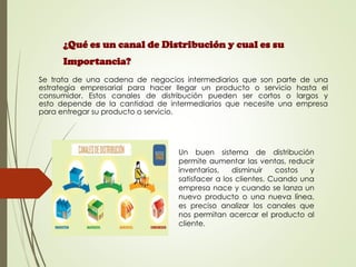 Se trata de una cadena de negocios intermediarios que son parte de una
estrategia empresarial para hacer llegar un producto o servicio hasta el
consumidor. Estos canales de distribución pueden ser cortos o largos y
esto depende de la cantidad de intermediarios que necesite una empresa
para entregar su producto o servicio.
¿Qué es un canal de Distribución y cual es su
Importancia?
Un buen sistema de distribución
permite aumentar las ventas, reducir
inventarios, disminuir costos y
satisfacer a los clientes. Cuando una
empresa nace y cuando se lanza un
nuevo producto o una nueva línea,
es preciso analizar los canales que
nos permitan acercar el producto al
cliente.
 
