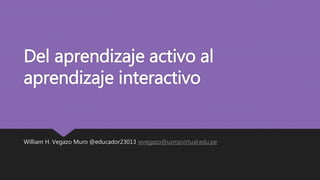 Del aprendizaje activo al
aprendizaje interactivo
William H. Vegazo Muro @educador23013 wvegazo@usmpvirtual.edu.pe
 