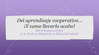 Del aprendizaje cooperativo… 
¡Y como llevarlo acabo! 
Darío Bustamante Sal, 
4º A, Grado en Magisterio en Educación Infantil. 
 