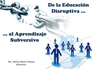 De la Educación
Disruptiva …
… al Aprendizaje
Subversivo
Por: Ramiro Aduviri Velasco
@ravsirius
 