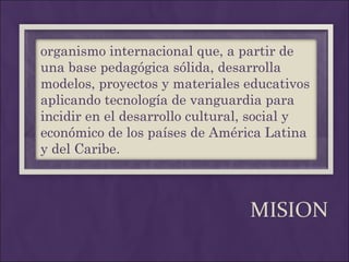 MISION organismo internacional que, a partir de una base pedagógica sólida, desarrolla modelos, proyectos y materiales educativos aplicando tecnología de vanguardia para incidir en el desarrollo cultural, social y económico de los países de América Latina y del Caribe. 