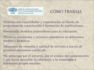 CÓMO TRABAJA Orienta sus capacidades y experiencias al diseño de programas de capacitación y formación de instituciones.  Desarrolla modelos innovadores para la educación.  Produce contenidos y recursos educativos en diferentes medios y formatos.  Mantiene su vocación y calidad de servicio a través de personal altamente calificado.  Se preocupa por el entorno, por el avance del conocimiento y por hacer accesible la educación y la tecnología a diferentes grupos sociales. 