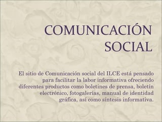COMUNICACIÓN SOCIAL El sitio de Comunicación social del ILCE está pensado para facilitar la labor informativa ofreciendo diferentes productos como boletines de prensa, boletín electrónico, fotogalerías, manual de identidad gráfica, así como síntesis informativa. 