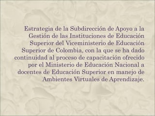 Estrategia de la Subdirección de Apoyo a la Gestión de las Instituciones de Educación Superior del Viceministerio de Educación Superior de Colombia, con la que se ha dado continuidad al proceso de capacitación ofrecido por el Ministerio de Educación Nacional a docentes de Educación Superior en manejo de Ambientes Virtuales de Aprendizaje. 