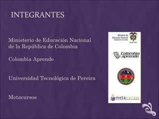 INTEGRANTES Ministerio de Educación Nacional de la República de Colombia Colombia Aprende Universidad Tecnológica de Pereira Metacursos 