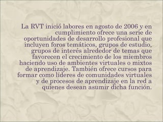 La RVT inició labores en agosto de 2006 y en cumplimiento ofrece una serie de oportunidades de desarrollo profesional que incluyen foros temáticos, grupos de estudio, grupos de interés alrededor de temas que favorecen el crecimiento de los miembros haciendo uso de ambientes virtuales o mixtos de aprendizaje. También ofrece cursos para formar como líderes de comunidades virtuales y de procesos de aprendizaje en la red a quienes desean asumir dicha función. 