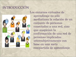 INTRODUCCIÓN Los entornos virtuales de aprendizaje no sólo mediatizan la relación de un conjunto de personas conectadas a una red, sino que auspician la conformación de una red de personas implicadas intersubjetivamente con base en una meta compartida de aprendizaje 