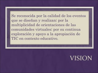 VISION Se reconocida por la calidad de los eventos que se diseñan y realizan; por la multiplicidad de orientaciones de las comunidades virtuales; por su continua exploración y apoyo a la apropiación de TIC en contexto educativo. 