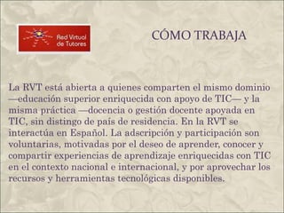 CÓMO TRABAJA La RVT está abierta a quienes comparten el mismo dominio —educación superior enriquecida con apoyo de TIC— y la misma práctica —docencia o gestión docente apoyada en TIC, sin distingo de país de residencia. En la RVT se interactúa en Español. La adscripción y participación son voluntarias, motivadas por el deseo de aprender, conocer y compartir experiencias de aprendizaje enriquecidas con TIC en el contexto nacional e internacional, y por aprovechar los recursos y herramientas tecnológicas disponibles. 