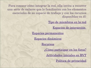 Para conocer cómo integrar la red, ella invita a recorrer una serie de enlaces que lo familiariza con los elementos esenciales de su espacio de trabajo y con los recursos disponibles en él: Tipo de miembros en la red Espacios de interacción  Espacios permanentes Espacios dinámicos Recursos ¿Cómo participar en los foros? Actividades iniciales en RVT Política de privacidad 