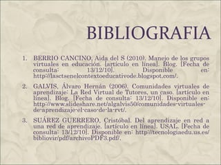 BIBLIOGRAFIA BERRIO CANCINO, Aida del S (2010). Manejo de los grupos virtuales en educación. [artículo en línea]. Blog. [Fecha de consulta: 13/12/10]. Disponible en:  http://lasctsenelcontextoeducativode.blogspot.com/ .  GALVIS, Álvaro Hernán (2006). Comunidades virtuales de aprendizaje: La Red Virtual de Tutores, un caso. [artículo en línea]. Blog. [Fecha de consulta: 13/12/10]. Disponible en:  http://www.slideshare.net/algalvis50/comunidades-virtuales-de-aprendizaje-el-caso-de-la-rvt/ .  SUÁREZ GUERRERO, Cristóbal.  Del aprendizaje en red a una red de aprendizaje . [artículo en línea]. USAL. [Fecha de consulta: 13/12/10]. Disponible en:  http://tecnologiaedu.us.es/bibliovir/pdf/archivoPDF3.pdf/ .  