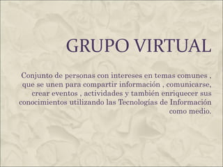 GRUPO VIRTUAL Conjunto de personas con intereses en temas comunes , que se unen para compartir información , comunicarse, crear eventos , actividades y también enriquecer sus conocimientos utilizando las Tecnologías de Información como medio. 