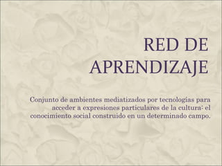 RED DE APRENDIZAJE Conjunto de ambientes mediatizados por tecnologías para acceder a expresiones particulares de la cultura: el conocimiento social construido en un determinado campo. 