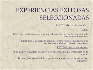 EXPERIENCIAS EXITOSAS SELECCIONADAS Razón de la selección : ILCE : Es una red latinoamericana que busca fortalecer la educación de sus países miembros. Impulsa y desarrolla múltiples proyectos e iniciativas que contribuyen al desarrollo de los países. RVT Red virtual de tutores: Promueve el cambio educativo en procesos de mejoramiento de la calidad Busca la continuidad de capacitación a  docentes de educación supuerior . 