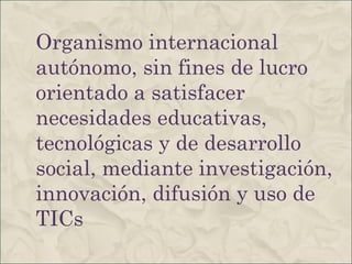 Organismo internacional autónomo, sin fines de lucro orientado a satisfacer necesidades educativas, tecnológicas y de desarrollo social, mediante investigación, innovación, difusión y uso de TICs 