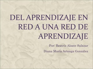 DEL APRENDIZAJE EN RED A UNA RED DE APRENDIZAJE Por: Beatriz Alzate Salazar Diana María Arteaga González 