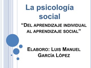 “DEL APRENDIZAJE INDIVIDUAL
AL APRENDIZAJE SOCIAL”
ELABORO: LUIS MANUEL
GARCÍA LÓPEZ
La psicología
social
 