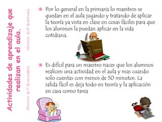    Por lo general en la primaria lo maestros se


Alumnos de 6º de primaria
                                  quedan en el aula jugando y tratando de aplicar
                                  la teoría ya vista en clase en cosas fáciles para que
                                  los alumnos la puedan aplicar en la vida
                                  cotidiana.




                                 Es difícil para un maestro hacer que los alumnos
Alumnos de 1º de secundaria




                                  realicen una actividad en el aula y mas cuando
                                  solo cuentas con menos de 50 minutos. La
                                  salida fácil es deja todo en teoría y la aplicación
                                  en casa como tarea
 